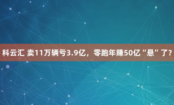 科云汇 卖11万辆亏3.9亿，零跑年赚50亿“悬”了？
