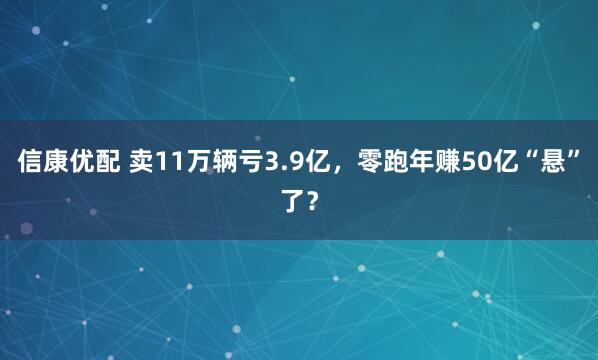 信康优配 卖11万辆亏3.9亿，零跑年赚50亿“悬”了？