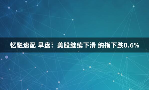 忆融速配 早盘：美股继续下滑 纳指下跌0.6%
