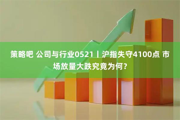策略吧 公司与行业0521丨沪指失守4100点 市场放量大跌究竟为何？