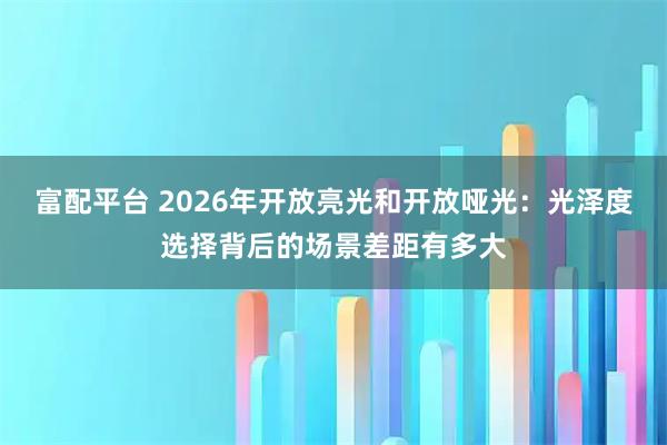 富配平台 2026年开放亮光和开放哑光：光泽度选择背后的场景差距有多大