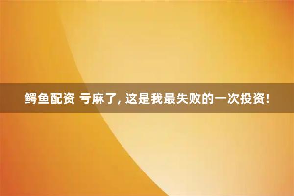 鳄鱼配资 亏麻了, 这是我最失败的一次投资!