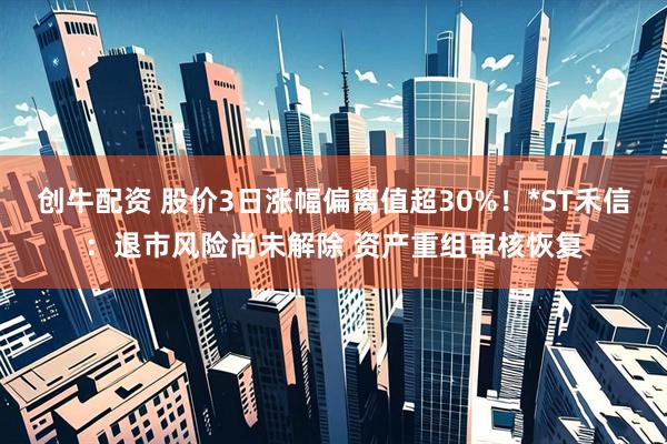 创牛配资 股价3日涨幅偏离值超30%！*ST禾信：退市风险尚未解除 资产重组审核恢复