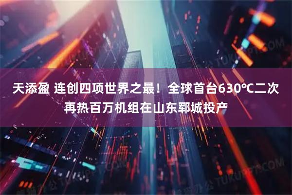 天添盈 连创四项世界之最！全球首台630℃二次再热百万机组在山东郓城投产