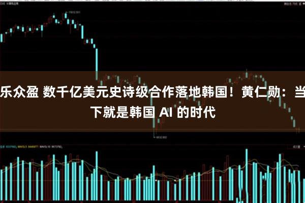 乐众盈 数千亿美元史诗级合作落地韩国！黄仁勋：当下就是韩国 AI 的时代