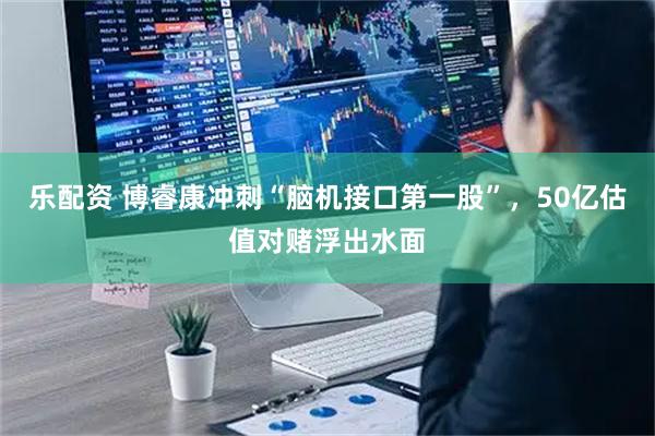 乐配资 博睿康冲刺“脑机接口第一股”，50亿估值对赌浮出水面
