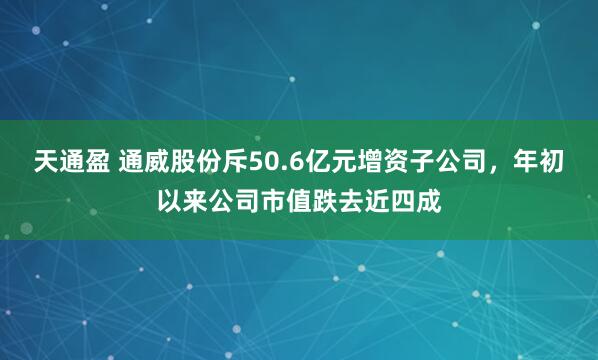 天通盈 通威股份斥50.6亿元增资子公司，年初以来公司市值跌去近四成
