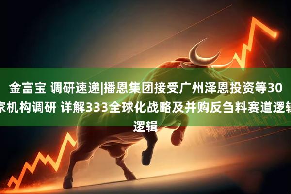 金富宝 调研速递|播恩集团接受广州泽恩投资等30家机构调研 详解333全球化战略及并购反刍料赛道逻辑