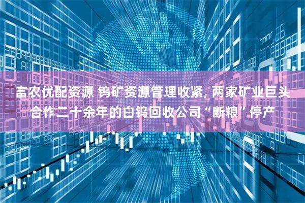 富农优配资源 钨矿资源管理收紧, 两家矿业巨头合作二十余年的白钨回收公司“断粮”停产