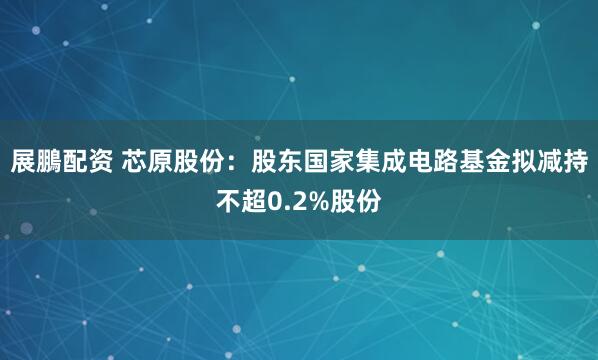 展鵬配资 芯原股份：股东国家集成电路基金拟减持不超0.2%股份