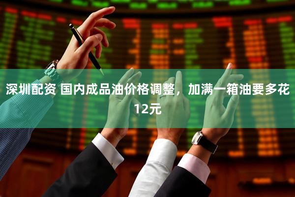 深圳配资 国内成品油价格调整，加满一箱油要多花12元