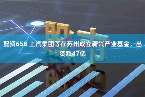 配资658 上汽集团等在苏州成立新兴产业基金，出资额47亿