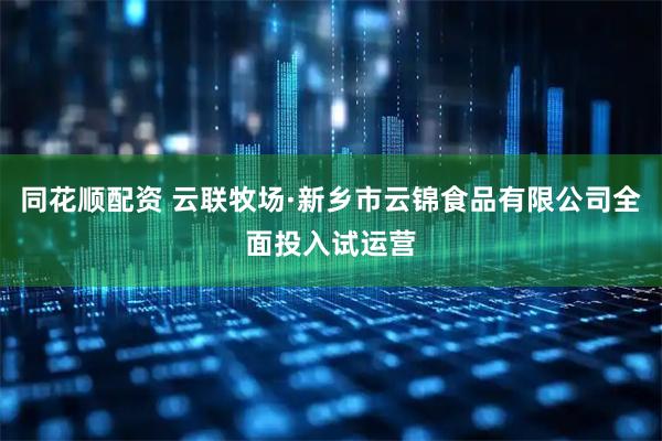同花顺配资 云联牧场·新乡市云锦食品有限公司全面投入试运营