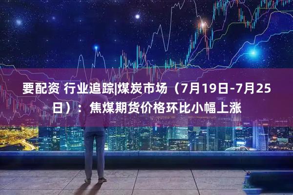 要配资 行业追踪|煤炭市场（7月19日-7月25日）：焦煤期货价格环比小幅上涨