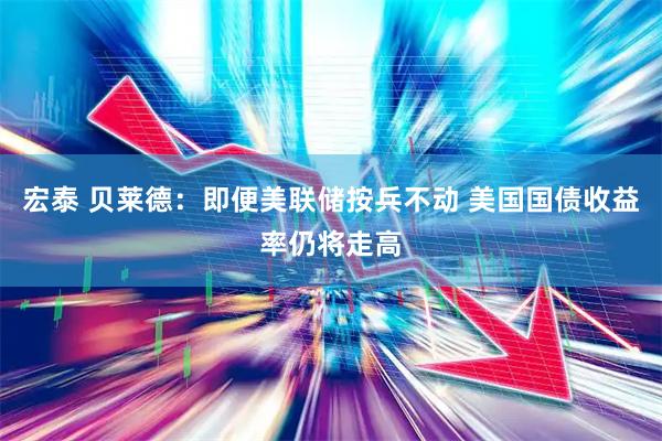 宏泰 贝莱德：即便美联储按兵不动 美国国债收益率仍将走高