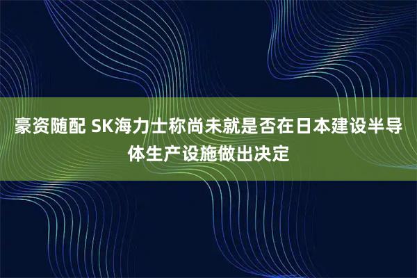 豪资随配 SK海力士称尚未就是否在日本建设半导体生产设施做出决定