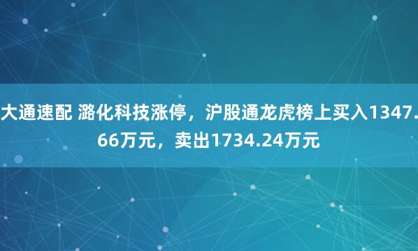 大通速配 潞化科技涨停，沪股通龙虎榜上买入1347.66万元，卖出1734.24万元